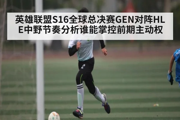 英雄联盟S16全球总决赛GEN对阵HLE中野节奏分析谁能掌控前期主动权