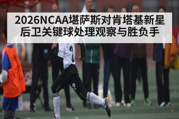 2026NCAA堪萨斯对肯塔基新星后卫关键球处理观察与胜负手