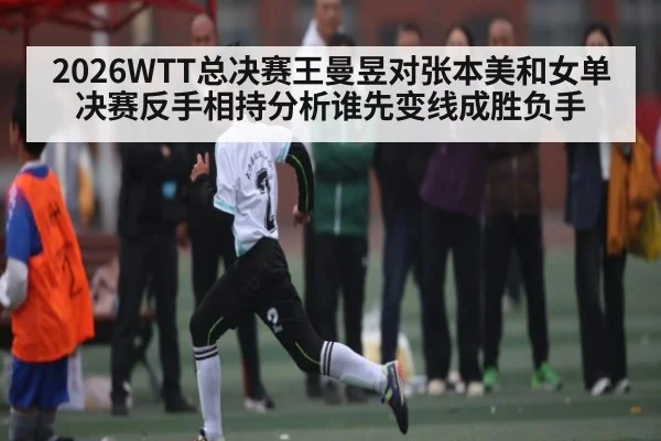 2026WTT总决赛王曼昱对张本美和女单决赛反手相持分析谁先变线成胜负手