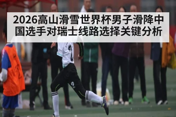 2026高山滑雪世界杯男子滑降中国选手对瑞士线路选择关键分析
