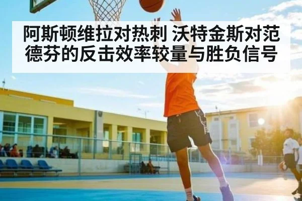 阿斯顿维拉对热刺 沃特金斯对范德芬的反击效率较量与胜负信号